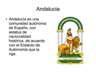Andalucia
● Andalucía es una
comunidad autónoma
de España, con
estatus de
nacionalidad
histórica, de acuerdo
con el Estatuto de
Autonomía que la
rige.
 