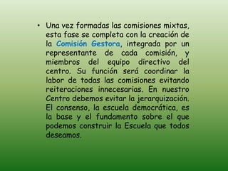 • Una vez formadas las comisiones mixtas,
  esta fase se completa con la creación de
  la Comisión Gestora, integrada por un
  representante de cada comisión, y
  miembros del equipo directivo del
  centro. Su función será coordinar la
  labor de todas las comisiones evitando
  reiteraciones innecesarias. En nuestro
  Centro debemos evitar la jerarquización.
  El consenso, la escuela democrática, es
  la base y el fundamento sobre el que
  podemos construir la Escuela que todos
  deseamos.
 