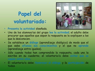 Papel del
       voluntariado:
• Presenta la actividad diseñada.
• Uno de los alumnos/as del grupo lee la actividad; el adulto debe
  procurar que aquellos que sepan la respuesta se la expliquen a los
  que la desconocen.
• Se establece un diálogo (aprendizaje dialógico) de modo que el
  que sabe afianza sus conocimientos y el que no aprende
  (aprendizaje entre iguales).
• Sólo cuando todos han comprendido la respuesta, cada uno la
  escribe en su cuaderno; el voluntario/a debe evitar que se
  copien entre ellos.
• El voluntario/a debe favorecer el diálogo y la participación de
  todos.
 