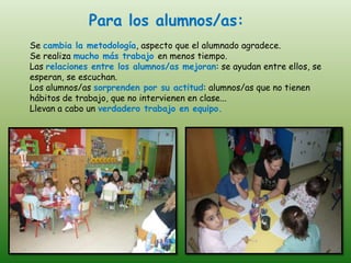 Para los alumnos/as:
Se cambia la metodología, aspecto que el alumnado agradece.
Se realiza mucho más trabajo en menos tiempo.
Las relaciones entre los alumnos/as mejoran: se ayudan entre ellos, se
esperan, se escuchan.
Los alumnos/as sorprenden por su actitud: alumnos/as que no tienen
hábitos de trabajo, que no intervienen en clase...
Llevan a cabo un verdadero trabajo en equipo.
 