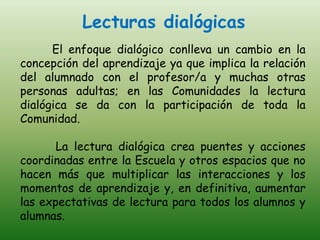 Lecturas dialógicas
      El enfoque dialógico conlleva un cambio en la
concepción del aprendizaje ya que implica la relación
del alumnado con el profesor/a y muchas otras
personas adultas; en las Comunidades la lectura
dialógica se da con la participación de toda la
Comunidad.

       La lectura dialógica crea puentes y acciones
coordinadas entre la Escuela y otros espacios que no
hacen más que multiplicar las interacciones y los
momentos de aprendizaje y, en definitiva, aumentar
las expectativas de lectura para todos los alumnos y
alumnas.
 