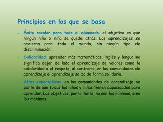 Principios en los que se basa
  Éxito escolar para todo el alumnado: el objetivo es que
  ningún niño o niña se quede atrás. Los aprendizajes se
  aceleran para todo el mundo, sin ningún tipo de
  discriminación.
  Solidaridad: aprender más matemáticas, inglés y lengua no
  significa dejar de lado el aprendizaje de valores como la
  solidaridad o el respeto, al contrario, en las comunidades de
  aprendizaje el aprendizaje se da de forma solidaria.
  Altas expectativas: en las comunidades de aprendizaje se
  parte de que todos los niños y niñas tienen capacidades para
  aprender. Los objetivos, por lo tanto, no son los mínimos, sino
  los máximos.
 