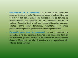Participación de la comunidad: la escuela abre todos sus
espacios, incluida el aula. Si queremos lograr el colegio ideal que
todos y todas hemos soñado, la implicación de las familias es
imprescindible, por ejemplo, en las comisiones mixtas de
trabajo. También dentro del aula, donde diferentes personas
adultas entre ellas familiares, voluntariado, y otros
profesionales ayudan a que los niños y niñas aprendan más.
Formación para toda la comunidad: en una comunidad de
aprendizaje no sólo aprenden los niños y las niñas, sino también
sus familiares (padres, abuelas...). En cada centro se hacen cosas
diversas (Internet, tertulias literarias, etc.), dependiendo del
interés de las familias.
 