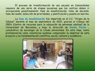 El proceso de transformación de una escuela en Comunidades
requiere de una serie de etapas sucesivas que los centros deben ir
incorporando paulatinamente: fase de sensibilización, toma de decisión,
fase del sueño, selección de prioridades, y planificación y puesta en marcha.

        La fase de sensibilización fue impartida en el C.C. “Virgen de la
Cabeza” durante el mes de septiembre de 2010, gracias al trabajo del
CREA (Centro de recursos para la educación de personas adultas) de la
Universidad de Barcelona, y bajo la dirección de Ramón Flecha ,
catedrático de sociología de la citada universidad. En esta fase, tanto
profesores/as como voluntarios pudimos comprender la amplitud de este
proyecto y su fundamentación científica, social, cultural y académica.
 