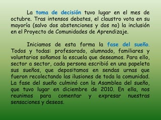 La toma de decisión tuvo lugar en el mes de
octubre. Tras intensos debates, el claustro vota en su
mayoría (salvo dos abstenciones y dos no) la inclusión
en el Proyecto de Comunidades de Aprendizaje.

      Iniciamos de esta forma la fase del sueño.
Todos y todas: profesorado, alumnado, familiares y
voluntarios soñamos la escuela que deseamos. Para ello,
sector a sector, cada persona escribió en una papeleta
sus sueños, que depositamos en sendas urnas que
fueron recolectando las ilusiones de toda la comunidad.
La fase del sueño culminó con la Asamblea del sueño,
que tuvo lugar en diciembre de 2010. En ella, nos
reunimos para comentar y expresar nuestras
sensaciones y deseos.
 
