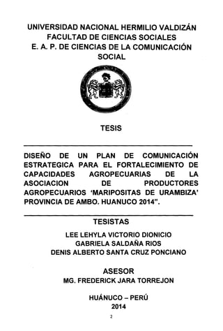 UNIVERSIDAD NACIONAL HERMILIO VALDIZÁN
FACULTAD DE CIENCIAS SOCIALES
E. A. P. DE CIENCIAS DE LA COMUNICACIÓN
SOCIAL
TESIS
DISEÑO DE UN PLAN DE COMUNICACIÓN
ESTRATEGICA PARA EL FORTALECIMIENTO DE
CAPACIDADES AGROPECUARIAS DE LA
ASOCIACION DE PRODUCTORES
AGROPECUARIOS 'MARIPOSITAS DE URAMBIZA'
PROVINCIA DE AMBO. HUANUCO 2014".
TESISTAS
LEE LEHYLA VICTORIO DIONICIO
GABRIELA SALDAÑA RIOS
DENIS ALBERTO SANTA CRUZ PONCIANO
ASESOR
MG. FREDERICK JARA TORREJON
HUÁNUCO - PERÚ
2014
2
 