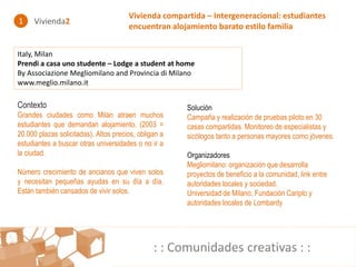 Vivienda compartida – Intergeneracional: estudiantes
1    Vivienda2
                                       encuentran alojamiento barato estilo familia


Italy, Milan
Prendi a casa uno studente – Lodge a student at home
By Associazione Megliomilano and Provincia di Milano
www.meglio.milano.it

Contexto                                               Solución
Grandes ciudades como Milán atraen muchos              Campaña y realización de pruebas piloto en 30
estudiantes que demandan alojamiento. (2003 =          casas compartidas. Monitoreo de especialistas y
20.000 plazas solicitadas). Altos precios, obligan a   sicólogos tanto a personas mayores como jóvenes.
estudiantes a buscar otras universidades o no ir a
la ciudad.                                             Organizadores
                                                       Megliomilano: organización que desarrolla
Número crecimiento de ancianos que viven solos         proyectos de beneficio a la comunidad, link entre
y necesitan pequeñas ayudas en su día a día.           autoridades locales y sociedad.
Están también cansados de vivir solos.                 Universidad de Milano, Fundación Cariplo y
                                                       autoridades locales de Lombardy




                                                : : Comunidades creativas : :
 