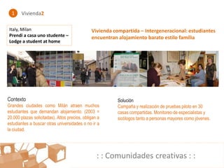 1    Vivienda2

Italy, Milan                                   Vivienda compartida – Intergeneracional: estudiantes
Prendi a casa uno studente –                   encuentran alojamiento barato estilo familia
Lodge a student at home




Contexto                                                  Solución
Grandes ciudades como Milán atraen muchos                 Campaña y realización de pruebas piloto en 30
estudiantes que demandan alojamiento. (2003 =             casas compartidas. Monitoreo de especialistas y
20.000 plazas solicitadas). Altos precios, obligan a      sicólogos tanto a personas mayores como jóvenes.
estudiantes a buscar otras universidades o no ir a
la ciudad.




                                                  : : Comunidades creativas : :
 