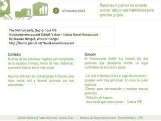 Personas a quienes les encanta
                                     2    alimentación2                  cocinar, utilizan sus habilidades para
                                                                         grandes grupos


The Netherlands, Oosterhout NB
Huiskamerrestaurant Schuif ‘s Aan – Living Room Restaurant
By Maaike Hengel, Wouter Hengel
http://home.planet.nl/~huiskamerrestaurant


Contexto                                                     Solución
Muchas de las personas mayores son marginadas                El “Restaurante Salón” fue iniciado por dos
de la sociedad (tiempo, ritmos de vida, distancia),          personas que decidieron montar un lugar
queriendo todavía hacer vida social.                         confortable de encuentro social:

Algunos disfrutan de cocinar (antes lo hacían para           - Un mail o llamada indica el lugar de encuentro
hijos, nietos, etc) y desean continuar con sus               (pueden venir más personas). En casa de quien
costumbres.                                                  organiza.
                                                             -Tiempo para conversación y conocer nuevas
                                                             personas
                                                             - Rotación de lugares.
                                                             - dura hasta que todos deseen. Cuesta 15€



       Camila Wollman | Cassia Martinez | Andrea Díaz : : Modelos de Desarrollo Humano | Sostenibilidad | UPC
 