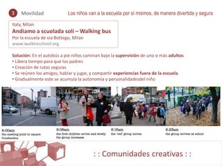 3   Movilidad               Los niños van a la escuela por sí mismos, de manera divertida y segura
Italy, Milan
Andiamo a scuolada soli – Walking bus
Por la escuela de via Bottego, Milan
www.iwalktoschool.org

Solución: En el autobús a pie niños caminan bajo la supervisión de uno o más adultos
• Libera tiempo para que los padres
• Creación de rutas seguras
• Se reúnen los amigos, hablar y jugar, y compartir experiencias fuera de la escuela.
• Gradualmente este se acumula la autonomía y personalidadesdel niño




                                        : : Comunidades creativas : :
 