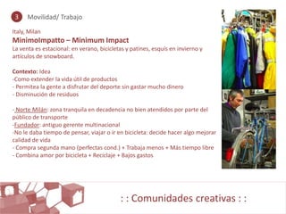3    Movilidad/ Trabajo

Italy, Milan
MinimoImpatto – Minimum Impact
La venta es estacional: en verano, bicicletas y patines, esquís en invierno y
artículos de snowboard.

Contexto: Idea
-Como extender la vida útil de productos
- Permitea la gente a disfrutar del deporte sin gastar mucho dinero
- Disminución de residuos

- Norte Milán: zona tranquila en decadencia no bien atendidos por parte del
público de transporte
-Fundador: antiguo gerente multinacional
-No le daba tiempo de pensar, viajar o ir en bicicleta: decide hacer algo mejorar
calidad de vida
- Compra segunda mano (perfectas cond.) + Trabaja menos + Más tiempo libre
- Combina amor por bicicleta + Reciclaje + Bajos gastos




                                           : : Comunidades creativas : :
 