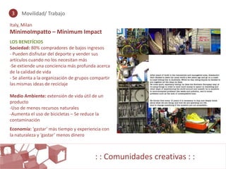 3    Movilidad/ Trabajo

Italy, Milan
MinimoImpatto – Minimum Impact
LOS BENEFÍCIOS
Sociedad: 80% compradores de bajos ingresos
- Pueden disfrutar del deporte y vender sus
artículos cuando no los necesitan más
-Se extiende una conciencia más profunda acerca
de la calidad de vida
- Se alienta a la organización de grupos compartir
las mismas ideas de reciclaje

Medio Ambiente: extensión de vida útil de un
producto
-Uso de menos recursos naturales
-Aumenta el uso de bicicletas – Se reduce la
contaminación
Economía: ‘gastar’ más tiempo y experiencia con
la naturaleza y ‘gastar’ menos dinero



                                          : : Comunidades creativas : :
 