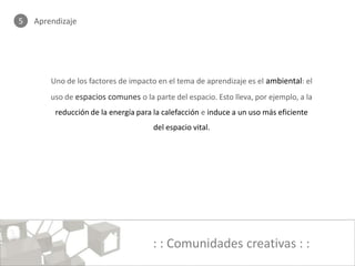 5   Aprendizaje




        Uno de los factores de impacto en el tema de aprendizaje es el ambiental: el
        uso de espacios comunes o la parte del espacio. Esto lleva, por ejemplo, a la
         reducción de la energía para la calefacción e induce a un uso más eficiente
                                      del espacio vital.




                                      : : Comunidades creativas : :
 