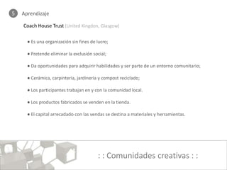 5   Aprendizaje

    Coach House Trust (United Kingdon, Glasgow)

      • Es una organización sin fines de lucro;

      • Pretende eliminar la exclusión social;

      • Da oportunidades para adquirir habilidades y ser parte de un entorno comunitario;

      • Cerámica, carpintería, jardinería y compost reciclado;

      • Los participantes trabajan en y con la comunidad local.

      • Los productos fabricados se venden en la tienda.

      • El capital arrecadado con las vendas se destina a materiales y herramientas.




                                         : : Comunidades creativas : :
 
