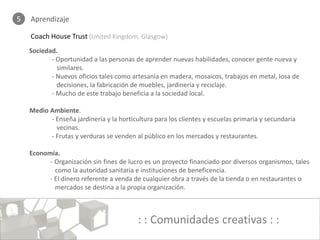 5   Aprendizaje

    Coach House Trust (United Kingdom, Glasgow)
    Sociedad.
           - Oportunidad a las personas de aprender nuevas habilidades, conocer gente nueva y
             similares.
           - Nuevos oficios tales como artesanía en madera, mosaicos, trabajos en metal, losa de
             decisiones, la fabricación de muebles, jardinería y reciclaje.
           - Mucho de este trabajo beneficia a la sociedad local.

    Medio Ambiente.
          - Enseña jardinería y la horticultura para los clientes y escuelas primaria y secundaria
            vecinas.
          - Frutas y verduras se venden al público en los mercados y restaurantes.

    Economía.
          - Organización sin fines de lucro es un proyecto financiado por diversos organismos, tales
            como la autoridad sanitaria e instituciones de beneficencia.
          - El dinero referente a venda de cualquier obra a través de la tienda o en restaurantes o
            mercados se destina a la propia organización.



                                          : : Comunidades creativas : :
 