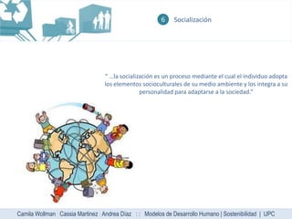 6    Socialización




                                  “ …la socialización es un proceso mediante el cual el individuo adopta
                                  los elementos socioculturales de su medio ambiente y los integra a su
                                                personalidad para adaptarse a la sociedad.”




Camila Wollman | Cassia Martinez | Andrea Díaz : : Modelos de Desarrollo Humano | Sostenibilidad | UPC
 