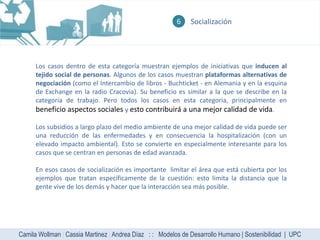 6    Socialización




      Los casos dentro de esta categoría muestran ejemplos de iniciativas que inducen al
      tejido social de personas. Algunos de los casos muestran plataformas alternativas de
      negociación (como el Intercambio de libros - Buchticket - en Alemania y en la esquina
      de Exchange en la radio Cracovia). Su beneficio es similar a la que se describe en la
      categoría de trabajo. Pero todos los casos en esta categoría, principalmente en
      beneficio aspectos sociales y esto contribuirá a una mejor calidad de vida.

      Los subsidios a largo plazo del medio ambiente de una mejor calidad de vida puede ser
      una reducción de las enfermedades y en consecuencia la hospitalización (con un
      elevado impacto ambiental). Esto se convierte en especialmente interesante para los
      casos que se centran en personas de edad avanzada.

      En esos casos de socialización es importante limitar el área que está cubierta por los
      ejemplos que tratan específicamente de la cuestión: esto limita la distancia que la
      gente vive de los demás y hacer que la interacción sea más posible.




Camila Wollman | Cassia Martinez | Andrea Díaz : : Modelos de Desarrollo Humano | Sostenibilidad | UPC
 