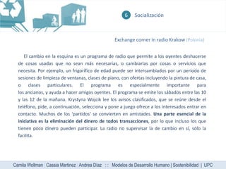 6    Socialización



                                                   Exchange corner in radio Krakow (Polonia)


     El cambio en la esquina es un programa de radio que permite a los oyentes deshacerse
  de cosas usadas que no sean más necesarias, o cambiarlas por cosas o servicios que
  necesita. Por ejemplo, un frigorífico de edad puede ser intercambiados por un período de
  sesiones de limpieza de ventanas, clases de piano, con ofertas incluyendo la pintura de casa,
  o clases particulares. El programa es especialmente importante para
  los ancianos, y ayuda a hacer amigos oyentes. El programa se emite los sábados entre las 10
  y las 12 de la mañana. Krystyna Wojcik lee los avisos clasificados, que se reúne desde el
  teléfono, pide, a continuación, selecciona y pone a juego ofrece a los interesados entrar en
  contacto. Muchos de los 'partidos' se convierten en amistades. Una parte esencial de la
  iniciativa es la eliminación del dinero de todos transacciones, por lo que incluso los que
  tienen poco dinero pueden participar. La radio no supervisar la de cambio en sí, sólo la
  facilita.




Camila Wollman | Cassia Martinez | Andrea Díaz : : Modelos de Desarrollo Humano | Sostenibilidad | UPC
 