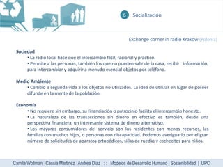 6    Socialización



                                                             Exchange corner in radio Krakow (Polonia)

 Sociedad
      • La radio local hace que el intercambio fácil, racional y práctico.
      • Permite a las personas, también los que no pueden salir de la casa, recibir información,
      para intercambiar y adquirir a menudo esencial objetos por teléfono.

 Medio Ambiente
     • Cambio a segunda vida a los objetos no utilizados. La idea de utilizar en lugar de poseer
     difunde en la mente de la población.

 Economía
      • No requiere sin embargo, su financiación o patrocinio facilita el intercambio honesto.
      • La naturaleza de las transacciones sin dinero en efectivo es también, desde una
      perspectiva financiera, un interesante sistema de dinero alternativo.
      • Los mayores consumidores del servicio son los residentes con menos recursos, las
      familias con muchos hijos, o personas con discapacidad. Podemos averiguarlo por el gran
      número de solicitudes de aparatos ortopédicos, sillas de ruedas y cochecitos para niños.



Camila Wollman | Cassia Martinez | Andrea Díaz : : Modelos de Desarrollo Humano | Sostenibilidad | UPC
 