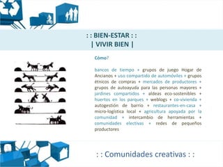 : : BIEN-ESTAR : :
  | VIVIR BIEN |
  Cómo?

  bancos de tiempo + grupos de juego Hogar de
  Ancianos + uso compartido de automóviles + grupos
  étnicos de compras + mercados de productores +
  grupos de autoayuda para las personas mayores +
  jardines compartidos + aldeas eco-sostenibles +
  huertos en los parques + weblogs + co-vivienda +
  autogestión de barrio + restaurantes-en-casa +
  micro-logística local + agricultura apoyada por la
  comunidad + intercambio de herramientas +
  comunidades electivas + redes de pequeños
  productores




   : : Comunidades creativas : :
 
