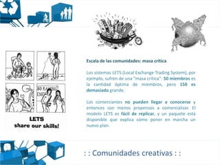 Escala de las comunidades: masa crítica

Los sistemas LETS (Local Exchange Trading System), por
ejemplo, sufren de una "masa crítica": 50 miembros es
la cantidad óptima de miembros, pero 150 es
demasiado grande.

Los comerciantes no pueden llegar a conocerse y
entonces son menos propensos a comercializar. El
modelo LETS es fácil de replicar, y un paquete está
disponible que explica cómo poner en marcha un
nuevo plan.




: : Comunidades creativas : :
 