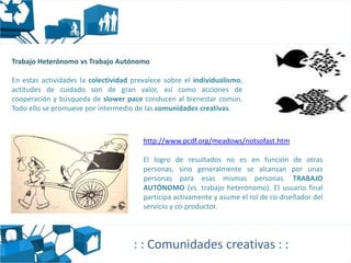Trabajo Heterónomo vs Trabajo Autónomo

En estas actividades la colectividad prevalece sobre el individualismo,
actitudes de cuidado son de gran valor, así como acciones de
cooperación y búsqueda de slower pace conducen al bienestar común.
Todo ello se promueve por intermedio de las comunidades creativas.



                                        http://www.pcdf.org/meadows/notsofast.htm

                                        El logro de resultados no es en función de otras
                                        personas, sino generalmente se alcanzan por unas
                                        personas para esas mismas personas. TRABAJO
                                        AUTÓNOMO (vs. trabajo heterónomo). El usuario final
                                        participa activamente y asume el rol de co-diseñador del
                                        servicio y co-productor.




                                     : : Comunidades creativas : :
 