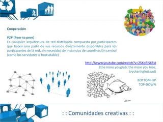 Cooperación

P2P (Peer to peer)
Es cualquier arquitectura de red distribuida compuesta por participantes
que hacen una parte de sus recursos directamente disponibles para los
participantes de la red, sin necesidad de instancias de coordinación central
(como los servidores o hostsstable)

                                                      http://www.youtube.com/watch?v=2SKqRIS6FxI
                                                               (the more yougrab, the more you lose,
                                                                                   trysharinginstead)

                                                                                        BOTTOM-UP
                                                                                         TOP-DOWN




                                      : : Comunidades creativas : :
 