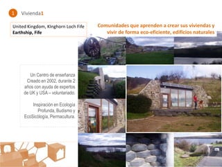 1   Vivienda1

United Kingdom, KInghorn Loch Fife   Comunidades que aprenden a crear sus viviendas y
Earthship, Fife                         vivir de forma eco-eficiente, edificios naturales




        Un Centro de enseñanza
      Creado en 2002, durante 2
     años con ayuda de expertos
     de UK y USA – voluntariado.

         Inspiración en Ecología
            Profunda, Budismo y
     EcoSicólogía, Permacultura.




                                     : : Comunidades creativas : :
 