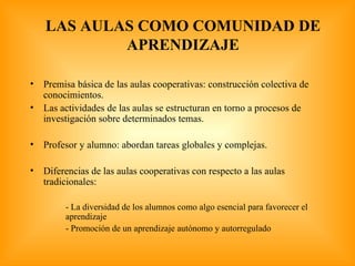 LAS AULAS COMO COMUNIDAD DE APRENDIZAJE Premisa básica de las aulas cooperativas: construcción colectiva de conocimientos. Las actividades de las aulas se estructuran en torno a procesos de investigación sobre determinados temas. Profesor y alumno: abordan tareas globales y complejas. Diferencias de las aulas cooperativas con respecto a las aulas tradicionales: - La diversidad de los alumnos como algo esencial para favorecer el  aprendizaje - Promoción de un aprendizaje autónomo y autorregulado 