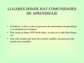 LUGARES DONDE HAY COMUNIDADES DE APRENDIZAJE En Murcia  se lleva a cabo un proyecto de comunidades de aprendizaje y se encuentra en Cartagena.  Este centro se llama CEIP Stella Maris, se sitúa en la calle Mora Ripio, 10. Pero cabe resaltar que fuera del territorio español, este proyecto esta mucho mas extendido. 