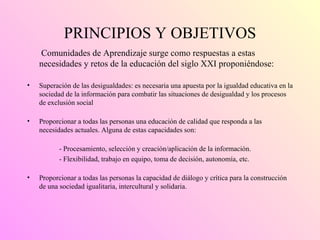 PRINCIPIOS Y OBJETIVOS Comunidades de Aprendizaje surge como respuestas a estas necesidades y retos de la educación del siglo XXI proponiéndose: Superación de las desigualdades: es necesaria una apuesta por la igualdad educativa en la sociedad de la información para combatir las situaciones de desigualdad y los procesos de exclusión social  Proporcionar a todas las personas una educación de calidad que responda a las necesidades actuales. Alguna de estas capacidades son: - Procesamiento, selección y creación/aplicación de la información. - Flexibilidad, trabajo en equipo, toma de decisión, autonomía, etc. Proporcionar a todas las personas la capacidad de diálogo y crítica para la construcción de una sociedad igualitaria, intercultural y solidaria.  