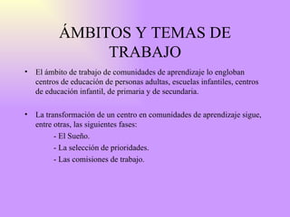 ÁMBITOS Y TEMAS DE TRABAJO El ámbito de trabajo de comunidades de aprendizaje lo engloban centros de educación de personas adultas, escuelas infantiles, centros de educación infantil, de primaria y de secundaria. La transformación de un centro en comunidades de aprendizaje sigue, entre otras, las siguientes fases:  - El Sueño. - La selección de prioridades. - Las comisiones de trabajo. 