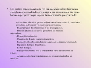 Los centros educativos de esta red han decidido su transformación global en comunidades de aprendizaje y han comenzado a dar pasos hacia esa perspectiva que implica la incorporación progresiva de: - Actuaciones educativas que dan mejores resultados en cuanto al  aumento de  aprendizaje instrumental y la mejora de la convivencia, - Bases teóricas y descubrimientos de las investigaciones. - Prácticas educativas inclusivas que superan las prácticas  segregadoras. - El aprendizaje dialógico. - Organización de aulas en grupos interactivos. - Formación del profesorado, familiares, personal no docente, voluntariado. - Prevención dialógica de conflictos. - Lectura dialógica. - Participación abierta a toda la comunidad en forma de comisiones de  trabajo. - Actuaciones, teorías e investigaciones que se vayan añadiendo a las  anteriores. 