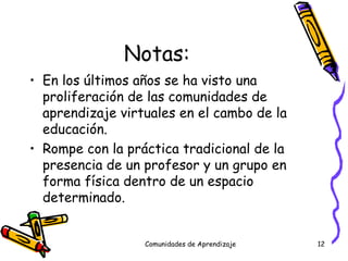 Notas: En los últimos años se ha visto una proliferación de las comunidades de aprendizaje virtuales en el cambo de la educación.  Rompe con la práctica tradicional de la presencia de un profesor y un grupo en forma física dentro de un espacio determinado. Comunidades de Aprendizaje 