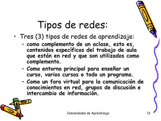 Tipos de redes: Tres (3) tipos de redes de aprendizaje: como complemento de un aclase, esto es, contenidos específicos del trabajo de aula que están en red y que son utilizados como complemento. Como entorno principal para enseñar un curso, varios cursos o todo un programa. Como un foro virtual para la comunicación de conocimientos en red, grupos de discusión e intercambio de información. Comunidades de Aprendizaje 