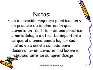 Notas: La innovación requiere planficación y un proceso de implantación que permita un fácil fluir de una práctica o metodología a otra.  Lo importante es que el alumno pueda lograr sus metas y se sienta cómodo para desarrollar un caracter reflexivo e independiente en su aprendizaje.  Comunidades de Aprendizaje 