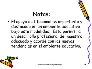 Notas: El apoyo institucional es importante y destacado en un ambiente educativo bajo esta modalidad.  Esto permitirá un desarrollo profesional del maestro adecuado y acorde con las nuevas tendencias en el ambiente educativo. Comunidades de Aprendizaje 