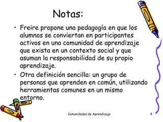Notas: Freire propone una pedagogía en que los alumnos se conviertan en participantes activos en una comunidad de aprendizaje que exista en un contexto social y que asuman la responsabilidad de su propio aprendizaje. Otra definición sencilla: un grupo de personas que aprenden en común, utilizando herramientas comunes en un mismo entorno. Comunidades de Aprendizaje 