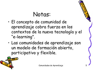Notas: El concepto de comunidad de aprendizaje cobra fuerza en los contextos de la nueva tecnología y el “e-learning”. Las comunidades de aprendizaje son un modelo de formación abierto, participativo y flexible. Comunidades de Aprendizaje 