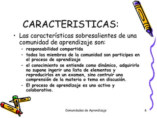 CARACTERISTICAS: Las características sobresalientes de una comunidad de aprendizaje son: responsabilidad compartida todos los miembros de la comunidad son participes en el proceso de aprendizaje el conocimiento se entiende como dinámico, adquirirlo no supone ingerir una lista de elementos y reproducirlos en un examen, sino contruir una comprensión de la materia o tema en discusión. El proceso de aprendizaje es uno activo y colaborativo. Comunidades de Aprendizaje 