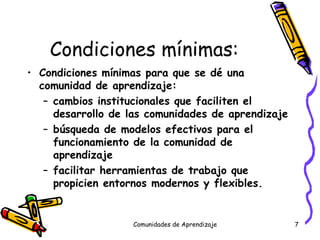 Condiciones  mínimas: Condiciones mínimas para que se dé una comunidad de aprendizaje: cambios institucionales que faciliten el desarrollo de las comunidades de aprendizaje búsqueda de modelos efectivos para el funcionamiento de la comunidad de aprendizaje facilitar herramientas de trabajo que propicien entornos modernos y flexibles. Comunidades de Aprendizaje 