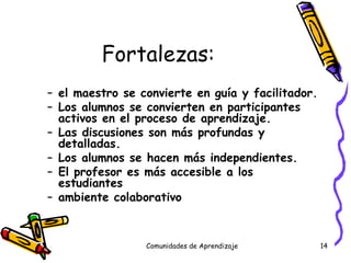 Fortalezas: el maestro se convierte en guía y facilitador. Los alumnos se convierten en participantes activos en el proceso de aprendizaje. Las discusiones son más profundas y detalladas. Los alumnos se hacen más independientes. El profesor es más accesible a los estudiantes ambiente colaborativo Comunidades de Aprendizaje 