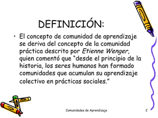 DEFINICIÓN: El concepto de comunidad de aprendizaje se deriva del concepto de la comunidad práctica descrito por  Etienne Wenger , quien comentó que “desde el principio de la historia, los seres humanos han formado comunidades que acumulan su aprendizaje colectivo en prácticas sociales.”   Comunidades de Aprendizaje 