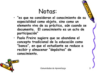 Notas:  “ es que no consideran el conocimiento de su especialidad como objeto, sino como un elemento vivo de su práctica, aún cuando se documenta.  El conocimiento es un acto de participación” Paolo Freire sugiere que se abandone el concepto tradicional de la educación como “banco”, en que el estudiante se reduce a recibir y almacenar “depósitos” de conocimiento. Comunidades de Aprendizaje 