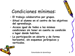 Condiciones mínimas: El trabajo colaborativo por grupos. Situal al alumno en el centro de los objetivos del aprendizaje. Acceso igual de todos a las mismas condiciones sin tener en cuenta su condición o lugar donde habiten. La participación en abierto y de forma horizontal, sin esquemas jerárquicos y verticales. Comunidades de Aprendizaje 