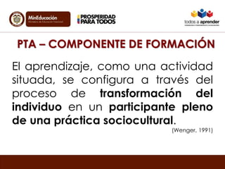 PTA – COMPONENTE DE FORMACIÓN 
El aprendizaje, como una actividad 
situada, se configura a través del 
proceso de transformación del 
individuo en un participante pleno 
de una práctica sociocultural. 
(Wenger, 1991) 
 