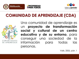 COMUNIDAD DE APRENDIZAJE (CDA) 
Una comunidad de aprendizaje es 
un proyecto de transformación 
social y cultural de un centro 
educativo y de su entorno, para 
conseguir una sociedad de la 
información para todas las 
personas. 
Valls, 2005, párr. 1 
 