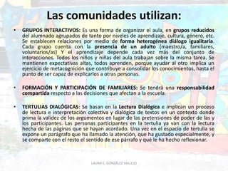 Las comunidades utilizan: 
• GRUPOS INTERACTIVOS: Es una forma de organizar el aula, en grupos reducidos 
del alumnado agrupados de tanto por niveles de aprendizaje, cultura, género, etc. 
Se establecen relaciones por medio de forma heterogénea diálogo igualitaria. 
Cada grupo cuenta con la presencia de un adulto (maestro/a, familiares, 
voluntarios/as) Y el aprendizaje depende cada vez más del conjunto de 
interacciones. Todos los niños y niñas del aula trabajan sobre la misma tarea. Se 
mantienen expectativas altas, todos aprenden, porque ayudar al otro implica un 
ejercicio de metacognición que contribuye a consolidar los conocimientos, hasta el 
punto de ser capaz de explicarlos a otras personas. 
• FORMACIÓN Y PARTICIPACIÓN DE FAMILIARES: Se tendrá una responsabilidad 
compartida respecto a las decisiones que afectan a la escuela. 
• TERTULIAS DIALÓGICAS: Se basan en la Lectura Dialógica e implican un proceso 
de lectura e interpretación colectiva y dialógica de textos en un contexto donde 
prima la validez de los argumentos en lugar de las pretensiones de poder de las y 
los participantes. Las personas participantes en la tertulia ya van con la lectura 
hecha de las páginas que se hayan acordado. Una vez en el espacio de tertulia se 
expone un parágrafo que ha llamado la atención, que ha gustado especialmente, y 
se comparte con el resto el sentido de ese párrafo y qué le ha hecho reflexionar. 
LAURA E. GONZÁLEZ VALLEJO 
