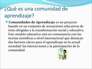 ¿Qué es una comunidad de
aprendizaje?
Comunidades de Aprendizaje es un proyecto 
basado en un conjunto de actuaciones educativas de 
éxito dirigidas a la transformación social y educativa. 
Este modelo educativo está en consonancia con las 
teorías científicas a nivel internacional que destacan 
dos factores claves para el aprendizaje en la actual 
sociedad: las interacciones y la participación de la 
comunidad.
 