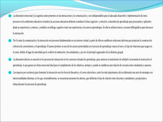 Ladimensiónemocionalylacognitivaestán presentesenlasinteraccionesylacomunicación,ysonindispensablesparaeladecuadodesarrolloeimplementacióndeestos
procesosenlosambienteseducativosvirtuales;lasaccioneseducativasdeberánconsiderar labinacognición yemoción.contenidosdeaprendizajeparaprocesarlosyaplicarlos
desdesuexperienciaycontexto,yestableceundiálogocognitivoentresusexperienciasylosnuevosaprendizajes.Enellaseutilizantextosyrecursosbibliográficosparafavorecer
lainteracción.
Porlotantolacomunicaciónylainteracciónsonprocesosfundamentalesenunentornovirtual;apartirdeellosseestablecenrelacionesafectivasquepropicianlaconstrucción
colectivadeconocimientoyel aprendizaje.Elasesor/profesor esunodelosactoresprimordialesenel procesodeaprendizaje:marcael tonoyeltipoderelacionesquesurgenen
el curso,debidoallugardeautoridadqueleconfierelainstituciónylosestudiantes,yporserelprincipal organizador deladinámicagrupal.
Ladimensiónafectivaesesencialenlosprocesosdeinteracciónenloscontextosvirtualesdeaprendizaje,puesaminoraelsentimientodesoledadeincrementalamotivación al
aprendizaje,loquegeneraun climaemocionalidealparaelcumplimientodelosobjetivos,siempreycuandoseestablezcaunarelacióndecercaníaentreestudiantesyasesores.
Losespaciospor excelenciaparafomentarlainteracción sonlosforosdediscusiónyelcorreoelectrónico,entrelosmásimportantes;ahíseelaborarán unaseriedemensajescon
intencionalidadesdistintas,enlosque,invariablemente,seencuentranpresenteslosafectos,quedefiniráneltipoderelaciónentredocentesyestudiantesypropiciaránu
obstaculizaránlosprocesosdeaprendizaje.
 